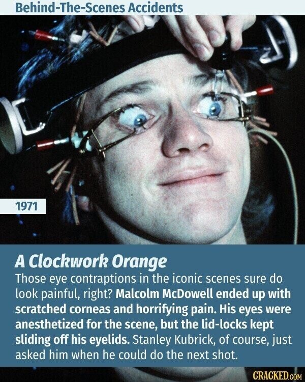 Behind-The-Scenes Accidents 1971 A Clockwork Orange Those eye contraptions in the iconic scenes sure do look painful, right? Malcolm McDowell ended up with scratched corneas and horrifying pain. His eyes were anesthetized for the scene, but the lid-locks kept sliding off his eyelids. Stanley Kubrick, of course, just asked him when he could do the next shot. CRACKED.COM