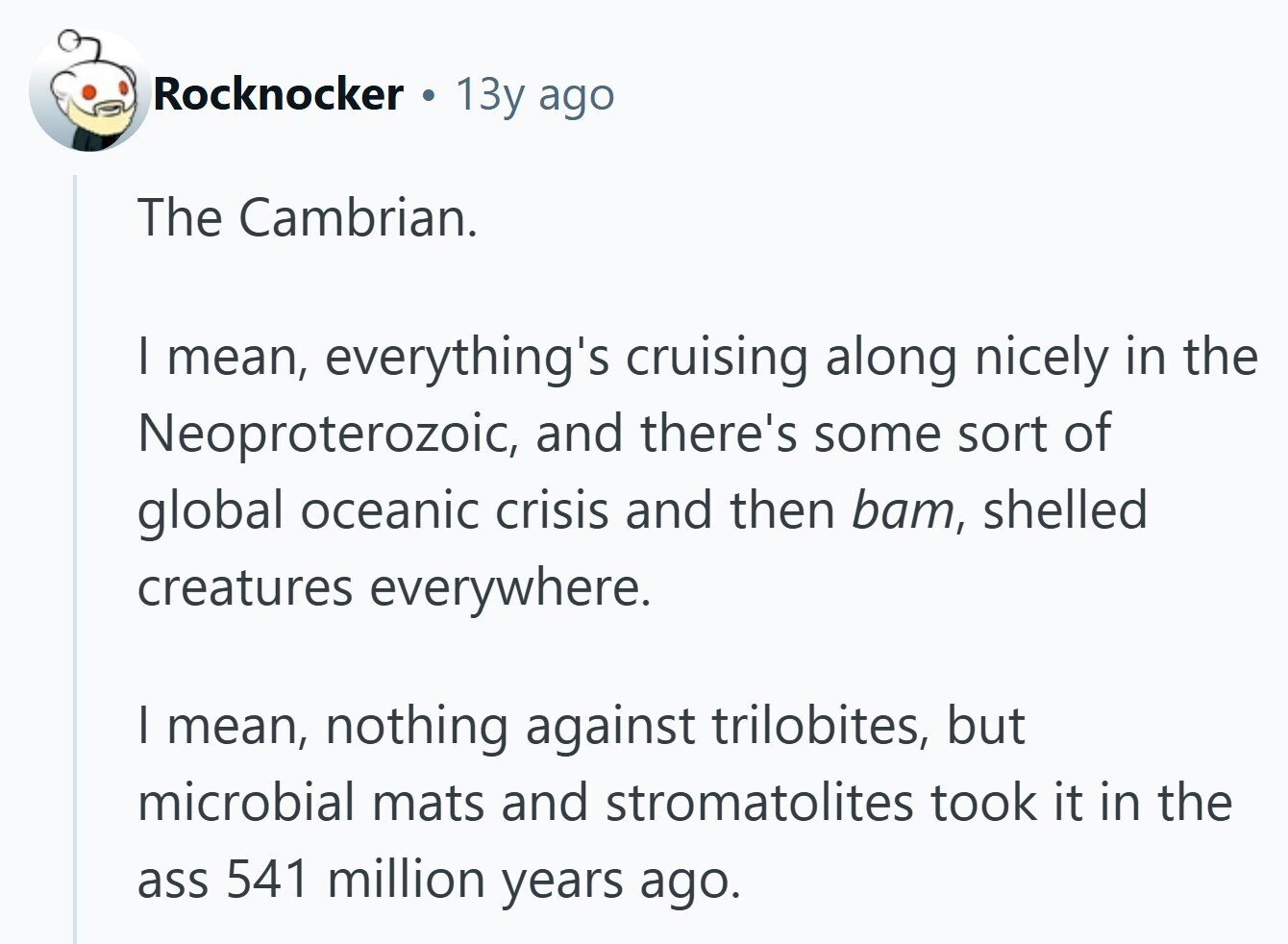 Rocknocker 13y ago The Cambrian. | mean, everything's cruising along nicely in the Neoproterozoic, and there's some sort of global oceanic crisis and then bam, shelled creatures everywhere. | mean, nothing against trilobites, but microbial mats and stromatolites took it in the ass 541 million years ago. 