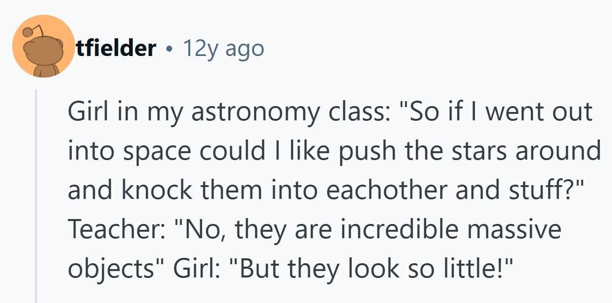 tfielder . 12y ago Girl in my astronomy class: So if I went out into space could I like push the stars around and knock them into eachother and stuff? Teacher: No, they are incredible massive objects Girl: But they look so little! 