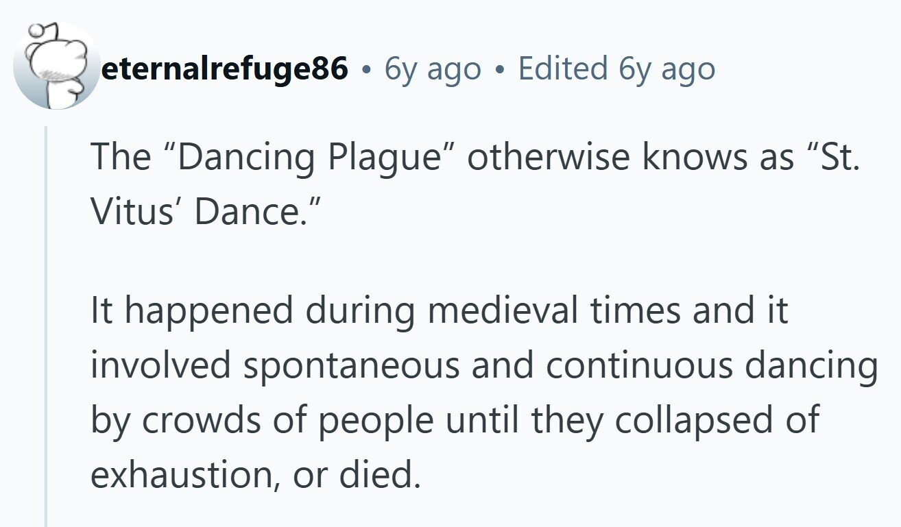 eternalrefuge86 . 6y ago Edited 6y ago The Dancing Plague otherwise knows as St. Vitus' Dance. It happened during medieval times and it involved spontaneous and continuous dancing by crowds of people until they collapsed of exhaustion, or died.