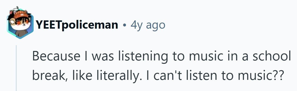 YEETpoliceman . 4y ago Because I was listening to music in a school break, like literally. I can't listen to music??