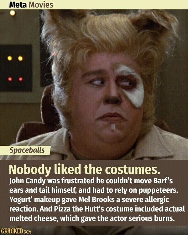 Meta Movies Spaceballs Nobody liked the costumes. John Candy was frustrated he couldn't move Barf's ears and tail himself, and had to rely on puppeteers. Yogurt' makeup gave Mel Brooks a severe allergic reaction. And Pizza the Hutt's costume included actual melted cheese, which gave the actor serious burns. CRACKED.COM