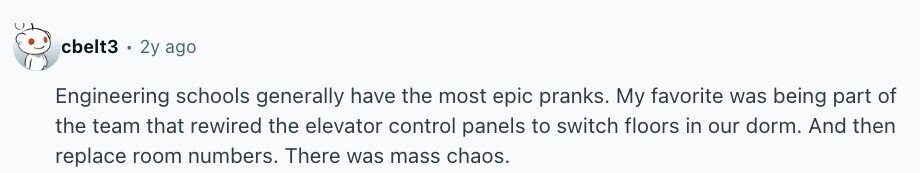 cbelt3 2y ago Engineering schools generally have the most epic pranks. My favorite was being part of the team that rewired the elevator control panels to switch floors in our dorm. And then replace room numbers. There was mass chaos.
