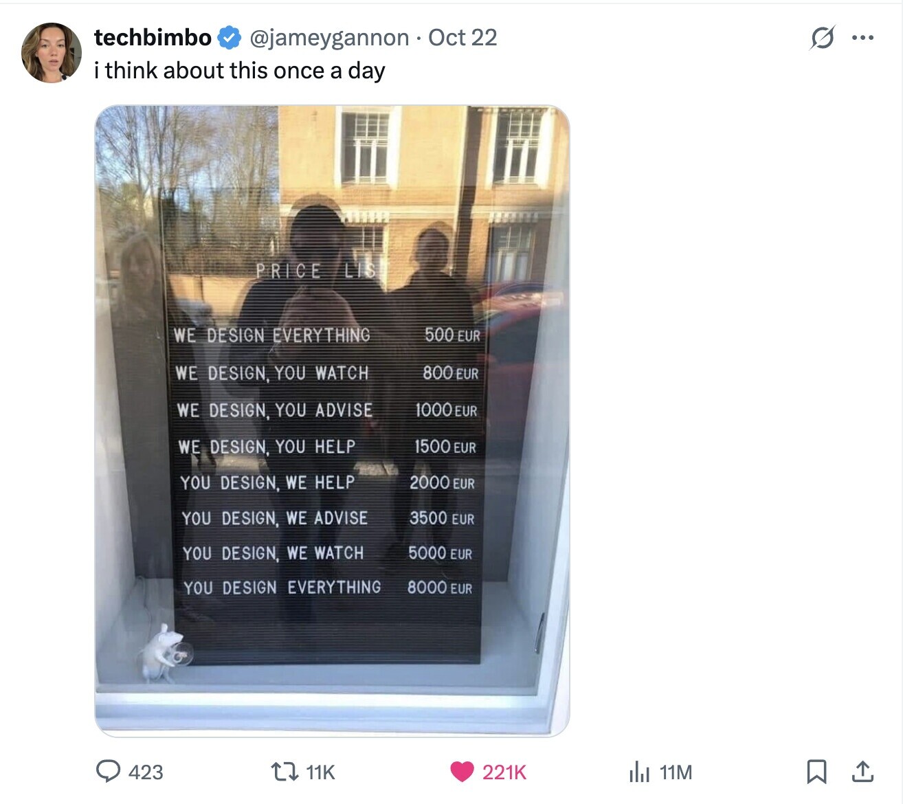 techbimbo S ... @jameygannon Oct 22 i think about this once a day LIS PRICE WE DESIGN EVERYTHING 500 EUR 800 EUR WE DESIGN, YOU WATCH 1000EUR WE DESIGN, YOU ADVISE WE DESIGN, YOU HELP 1500 EUR 2000 EUR YOU DESIGN, WE HELP YOU DESIGN, WE ADVISE 3500 EUR 5000 EUR YOU DESIGN, WE WATCH 8000 EUR YOU DESIGN EVERYTHING 423 11K 221K del 11M