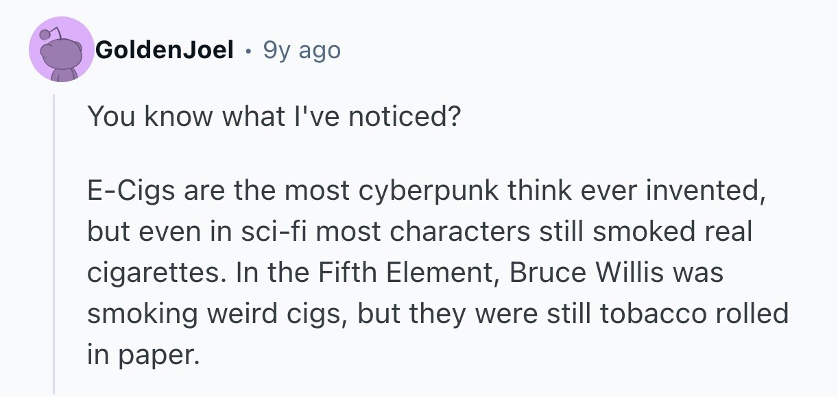 GoldenJoel 9y ago You know what I've noticed? E-Cigs are the most cyberpunk think ever invented, but even in sci-fi most characters still smoked real cigarettes. In the Fifth Element, Bruce Willis was smoking weird cigs, but they were still tobacco rolled in paper.