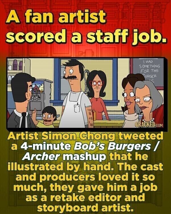 A fan artist scored a staff job. HAD SOMETHING FOR THIS BURGER CRACKED COM Artist Simon Chong tweeted a 4-minute Bob's Burgers / Archer mashup that he illustrated by hand. The cast and producers loved it so much, they gave him a job as a retake editor and storyboard artist.