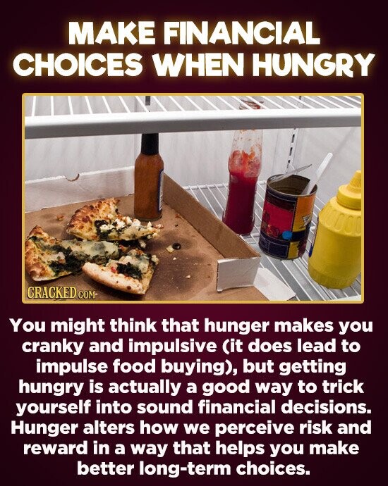 MAKE FINANCIAL CHOICES WHEN HUNGRY TODOD CRACKED CO COM- You might think that hunger makes you cranky and impulsive (it does lead to impulse food buying), but getting hungry is actually a good way to trick yourself into sound financial decisions. Hunger alters how we perceive risk and reward in a
