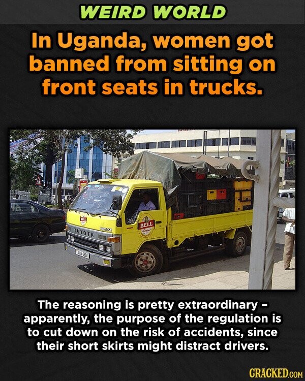 WEIRD WORLD In Uganda, women got banned from sitting on front seats in trucks. BELL BELL TOYOTA DAS GOO The reasoning is pretty extraordinary - apparently, the purpose of the regulation is to cut down on the risk of accidents, since their short skirts might distract drivers. CRACKED.COM