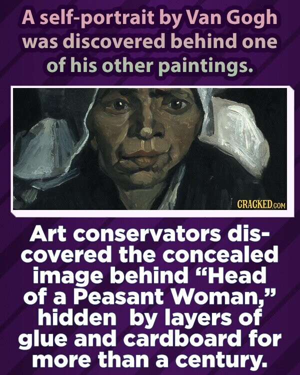 A self-portrait by Van Gogh was discovered behind one of his other paintings. CRACKED.COM Art conservators dis- covered the concealed image behind Head of a Peasant Woman, hidden by layers of glue and cardboard for more than a century.