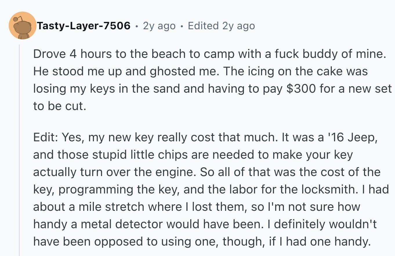 Tasty-Layer-7506 2y ago 0 Edited 2y ago Drove 4 hours to the beach to camp with a fuck buddy of mine. Не stood me up and ghosted me. The icing on the cake was losing my keys in the sand and having to pay $300 for a new set to be cut. Edit: Yes, my new key really cost that much. It was a '16 Jeep, and those stupid little chips are needed to make your key actually turn over the engine. So all of that was the cost of the key, programming the key, and the labor for the