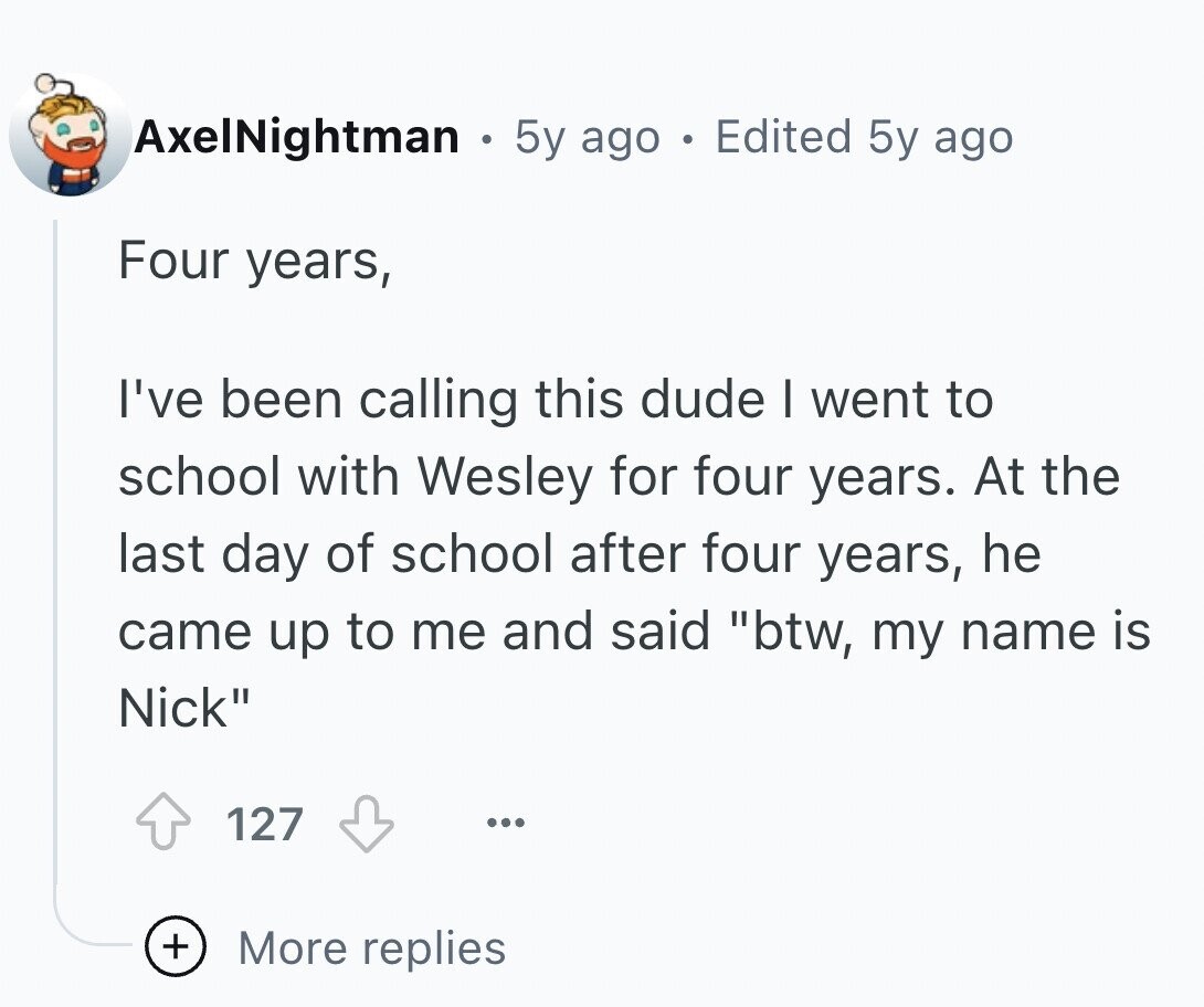 AxelNightman 5y ago a Edited 5y ago Four years, I've been calling this dude I went to school with Wesley for four years. At the last day of school after four years, he came up to me and said btw, my name is Nick 127 ... + More replies