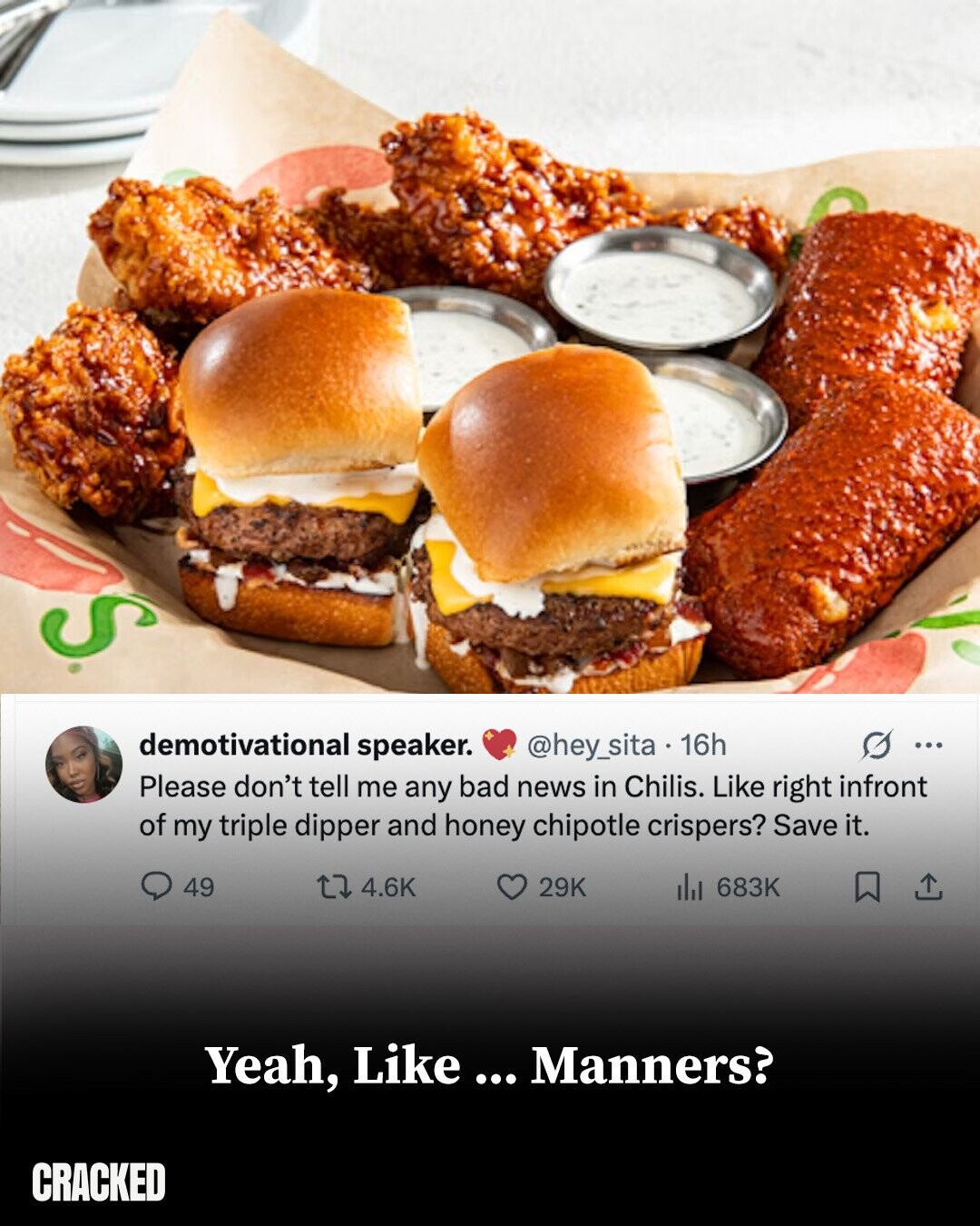S demotivational speaker. @hey_sita 16h ... Please don't tell me any bad news in Chilis. Like right infront of my triple dipper and honey chipotle crispers? Save it. 49 4.6K 29K dJ 683K Yeah, Like ... Manners? CRACKED