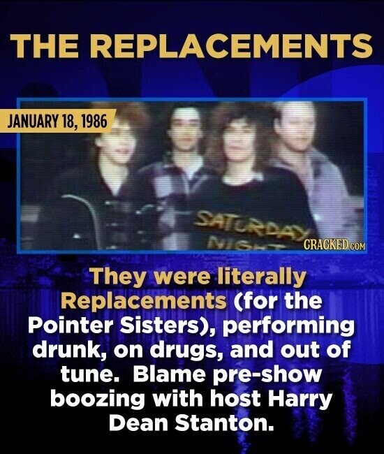 THE REPLACEMENTS JANUARY 18, 1986 SATURDAY NIGHT CRACKED. COM They were literally Replacements (for the Pointer Sisters), performing drunk, on drugs, and out of tune. Blame pre-show boozing with host Harry Dean Stanton.