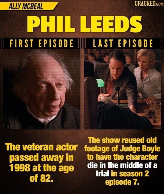 CRACKED.COM ALLY MCBEAL PHIL LEEDS FIRST EPISODE LAST EPISODE The show reused old The veteran actor footage of Judge Boyle passed away in to have the character 1 998 at the age die in the middle of a trial in season 2 of 82. episode 7.
