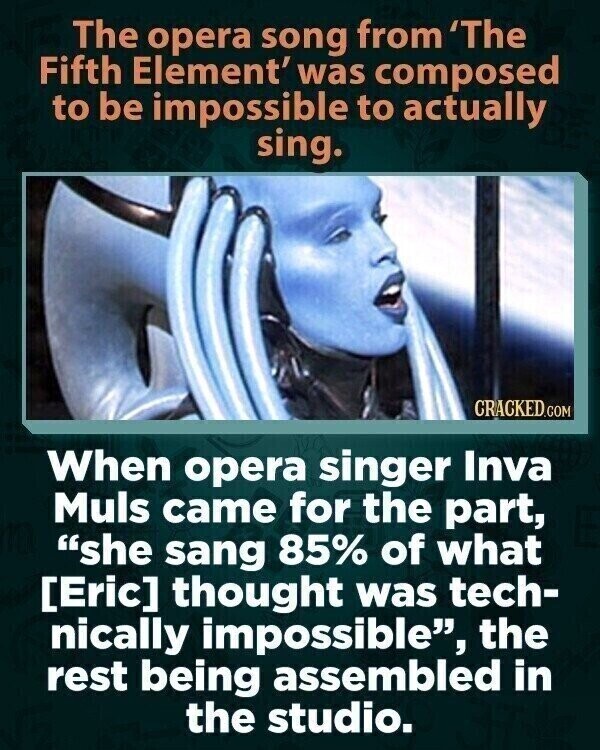 The opera song from 'The Fifth Element' was composed to be impossible to actually sing. CRACKED.COM When opera singer Inva Muls came for the part, she sang 85% of what  thought was tech- nically impossible, the rest being assembled in the studio.