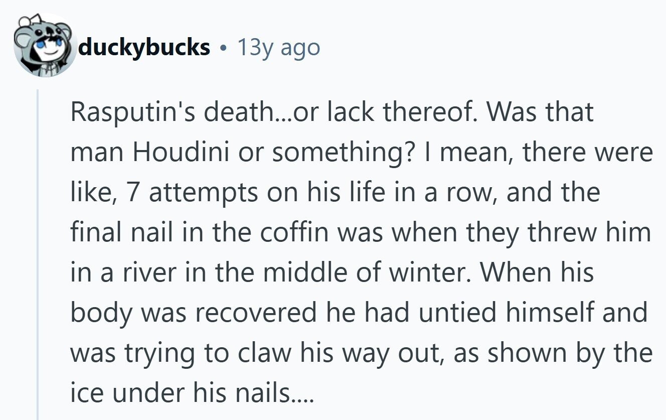 duckybucks 13y ago Rasputin's death...or lack thereof. Was that man Houdini or something? I mean, there were like, 7 attempts on his life in a row, and the final nail in the coffin was when they threw him in a river in the middle of winter. When his body was recovered he had untied himself and was trying to claw his way out, as shown by the ice under his nails.... 