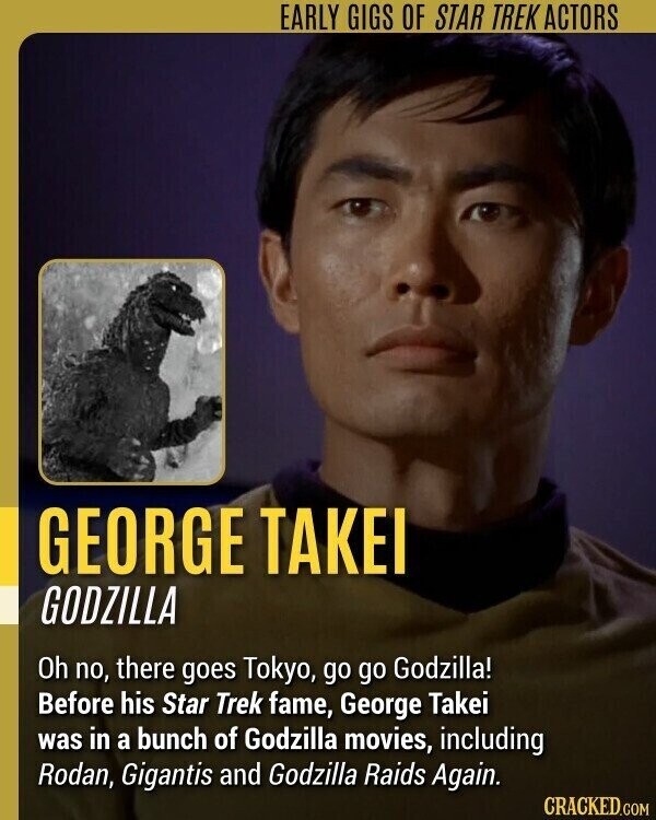 EARLY GIGS OF STAR TREK ACTORS GEORGE TAKEI GODZILLA Oh no, there goes Tokyo, go go Godzilla! Before his Star Trek fame, George Takei was in a bunch of Godzilla movies, including Rodan, Gigantis and Godzilla Raids Again. CRACKED.COM