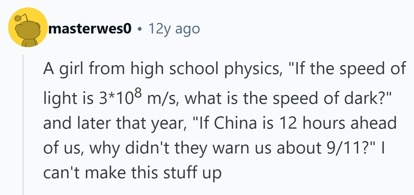 masterwes0 . 12y ago A girl from high school physics, If the speed of light is 3*108 m/s, what is the speed of dark? and later that year, If China is 12 hours ahead of us, why didn't they warn us about 9/11? I can't make this stuff up 