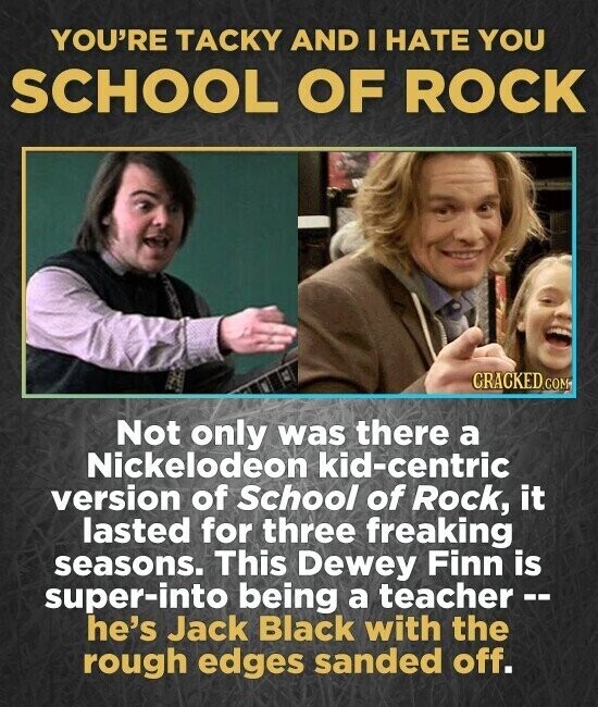 YOU'RE TACKY AND I HATE YOU SCHOOL OF ROCK CRACKED.COM Not only was there a Nickelodeon kid-centric version of School of Rock, it lasted for three freaking seasons. This Dewey Finn is super-into being a teacher -- he's Jack Black with the rough edges sanded off.