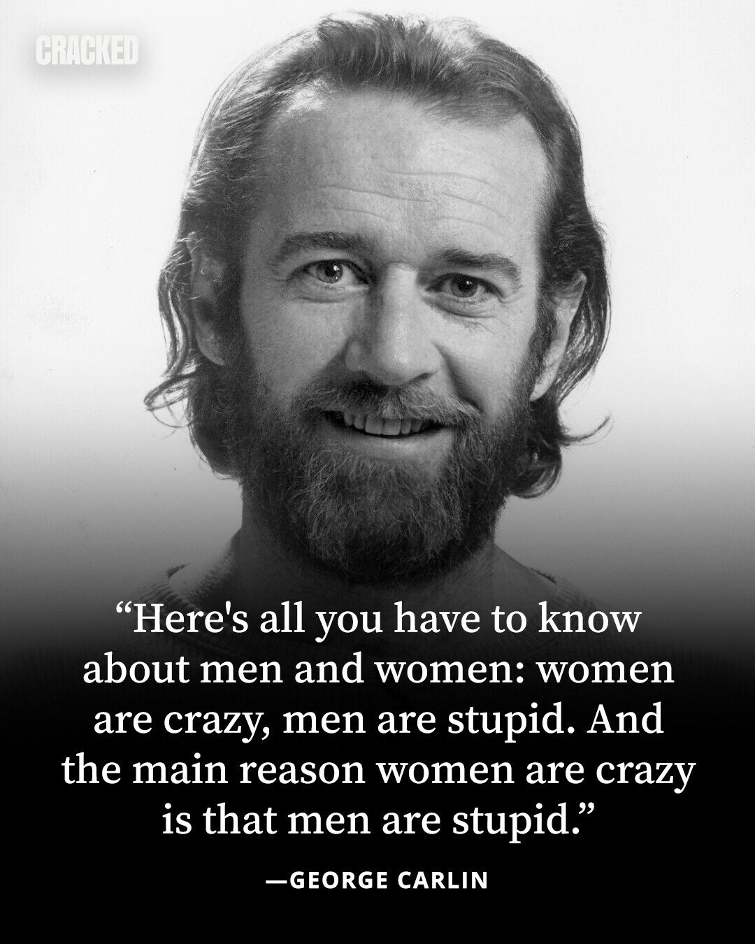 CRACKED Here's all you have to know about men and women: women are crazy, men are stupid. And the main reason women are crazy is that men are stupid. -GEORGE CARLIN 
