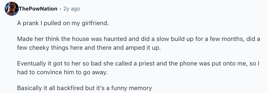ThePowNation 2y ago A prank I pulled on my girlfriend. Made her think the house was haunted and did a slow build up for a few months, did a few cheeky things here and there and amped it up. Eventually it got to her so bad she called a priest and the phone was put onto me, so I had to convince him to go away. Basically it all backfired but it's a funny memory
