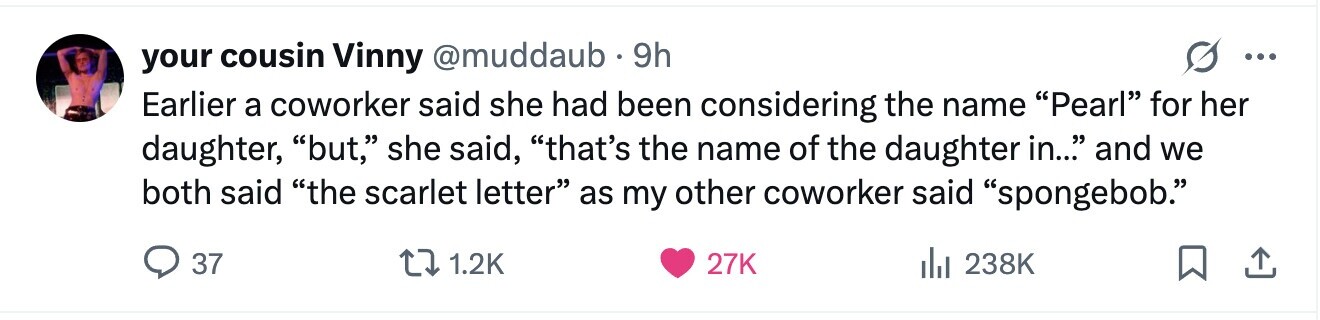 your cousin Vinny @muddaub 9h ... Earlier a coworker said she had been considering the name Pearl for her daughter, but, she said, that's the name of the daughter in... and we both said the scarlet letter as my other coworker said spongebob. 37 1.2K 27K 238K