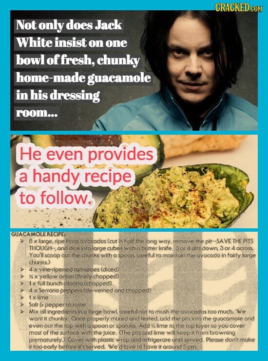 CRACKED.COM Not only does Jack White insist on one bowl of ffresh, chunky home-made guacamole in his dressing room... He even provides a handy recipe to follow. GUACAMOLERECIPE/ 8 large. ripe Hoos avocodos (cur in half the long way, remove the SAVE THE PITS THOUGH-, and dice into large cubes witho butter knife. Jor4 slitsdown, 3 or 4 across You'll scoop out the chunks with a spoon, careful to mainrain the avocado in fairly large chunks.) vine-ripened romatoes (diced) 1/2 yellow onlon (finely chopped) > full bunch clantro (chopped) 4 X Serrono peppers (de-veined and chopped) x lime A Salt &