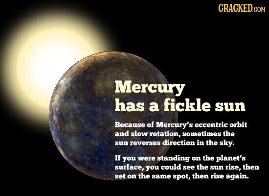CRACKED.COM Mercury has a fickle sun Because of Mercury's eccentric orbit and slow rotation, sometimes the sun reverses direction in the sky. If you were standing on the planet's surface, you could see the sun rise, then set on the same spot, then rise again.