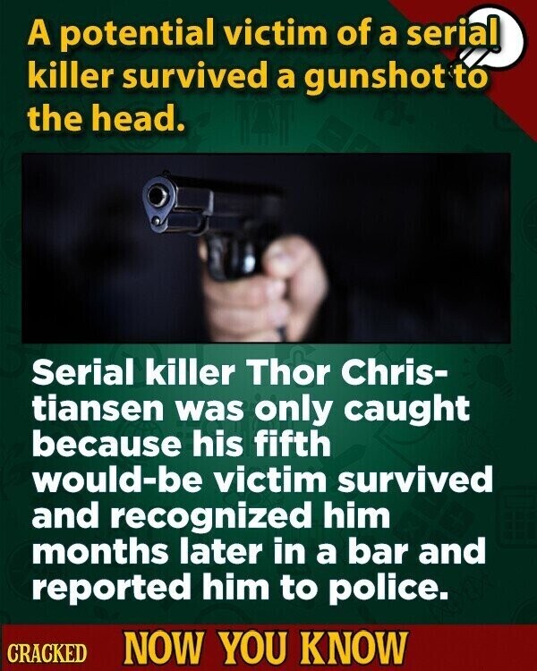 A potential victim of a serial killer survived a gunshot to the head. Serial killer Thor Chris- tiansen was only caught because his fifth would-be victim survived and recognized him months later in a bar and reported him to police. CRACKED NOW YOU KNOW