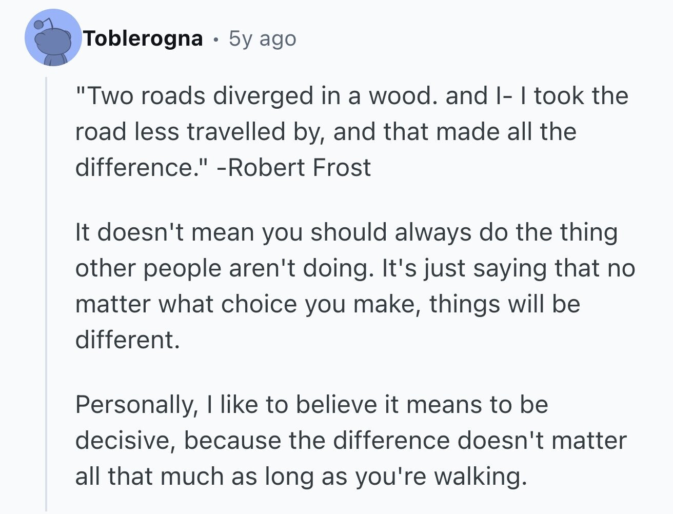 Toblerogna 5y ago Two roads diverged in a wood. and I- I took the road less travelled by, and that made all the difference. -Robert Frost It doesn't mean you should always do the thing other people aren't doing. It's just saying that no matter what choice you make, things will be different. Personally, I like to believe it means to be decisive, because the difference doesn't matter all that much as long as you're walking.