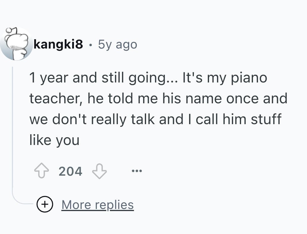 kangki8 g 5y ago 1 year and still going... It's my piano teacher, he told me his name once and we don't really talk and I call him stuff like you 204 ... + More replies