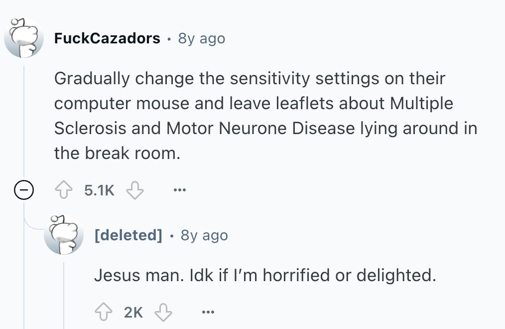 FuckCazadors 0 8y ago Gradually change the sensitivity settings on their computer mouse and leave leaflets about Multiple Sclerosis and Motor Neurone Disease lying around in the break room. - 5.1K ...  8y ago Jesus man. Idk if I'm horrified or delighted. 2K ... 