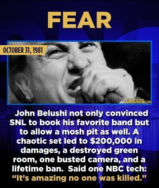 FEAR OCTOBER 31, 1981 CRACKED.COM John Belushi not only convinced SNL to book his favorite band but to allow a mosh pit as well. A chaotic set led to $200,000 in damages, a destroyed green room, one busted camera, and a lifetime ban. Said one NBC tech: It's amazing no one was killed.