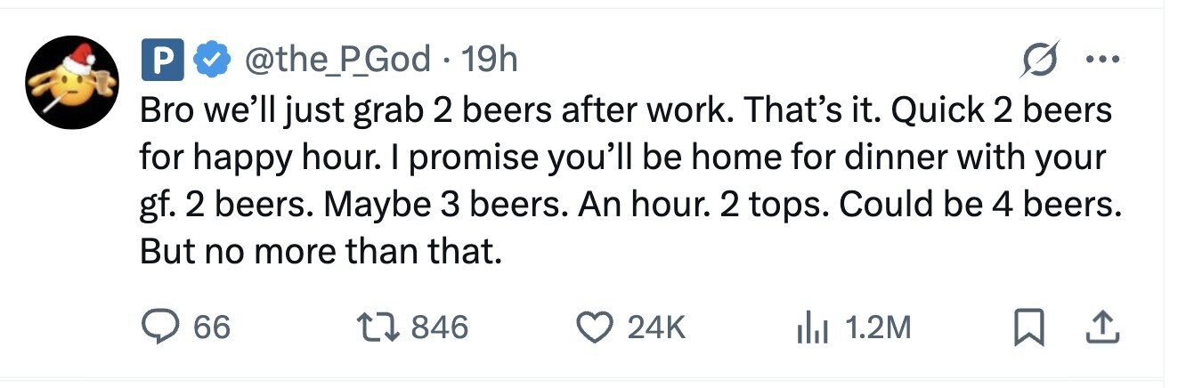 P @the_P_God . 1 19h ... Bro we'll just grab 2 beers after work. That's it. Quick 2 beers for happy hour. I promise you'll be home for dinner with your gf. 2 beers. Maybe 3 beers. An hour. 2 tops. Could be 4 beers. But no more than that. 66 846 24K 1.2M