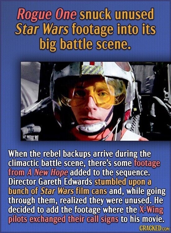 Rogue One snuck unused Star Wars footage into its big battle scene. When the rebel backups arrive during the climactic battle scene, there's some footage from A New Hope added to the sequence. Director Gareth Edwards stumbled upon a bunch of Star Wars film cans and, while going through them, realized they were unused. Не decided to add the footage where the X-Wing pilots exchanged their call signs to his movie. CRACKED.COM