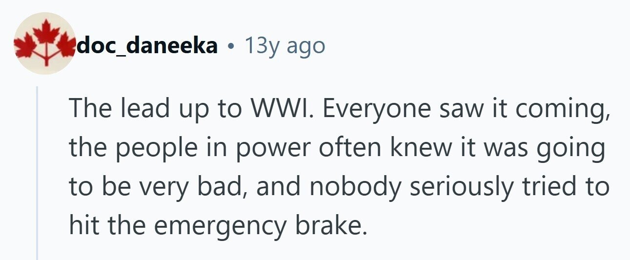 doc_daneeka . 13y ago The lead up to WWI. Everyone saw it coming, the people in power often knew it was going to be very bad, and nobody seriously tried to hit the emergency brake. 