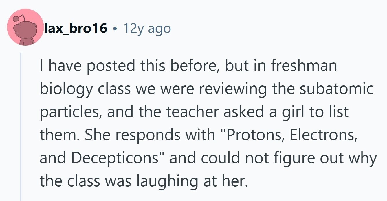 lax_bro16 . 12y ago I have posted this before, but in freshman biology class we were reviewing the subatomic particles, and the teacher asked a girl to list them. She responds with Protons, Electrons, and Decepticons and could not figure out why the class was laughing at her. 