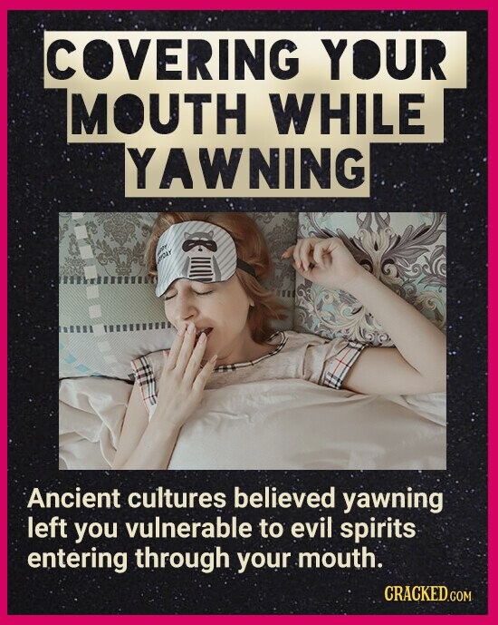 COVERING YOUR MOUTH WHILE YAWNING الله Ancient cultures believed yawning left you vulnerable to evil spirits entering through your mouth. CRACKED.COM