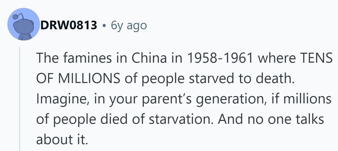 DRW0813 6y ago The famines in China in 1958-1961 where TENS OF MILLIONS of people starved to death. Imagine, in your parent's generation, if millions of people died of starvation. And no one talks about it.