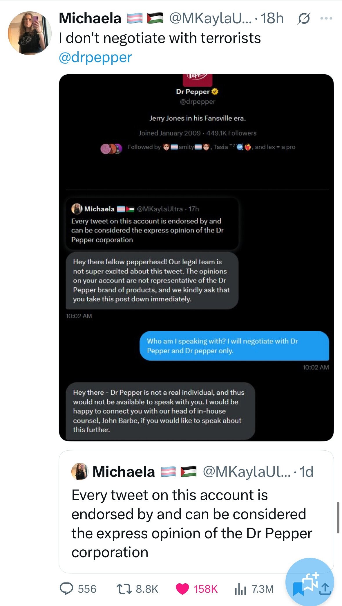 Michaela @MKaylaU... 18h s ... I don't negotiate with terrorists @drpepper Dr Pepper @drpepper Jerry Jones in his Fansville era. Joined January 2009 - 449.1K Followers Tasia TS Followed by and lex=a pro lamity Michaela @MKaylaUltra 17h Every tweet on this account is endorsed by and can be considered the express opinion of the Dr Pepper corporation Hey there fellow pepperhead! Our legal team is not super excited about this tweet. The opinions on your account are not representative of the Dr Pepper brand of products, and we kindly ask that you take this post down immediately. 10:02 AM Who am I