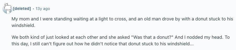  13y ago My mom and | were standing waiting at a light to cross, and an old man drove by with a donut stuck to his windshield. We both kind of just looked at each other and she asked Was that a donut? And I nodded my head. To this day, I still can't figure out how he didn't notice that donut stuck to his windshield... 