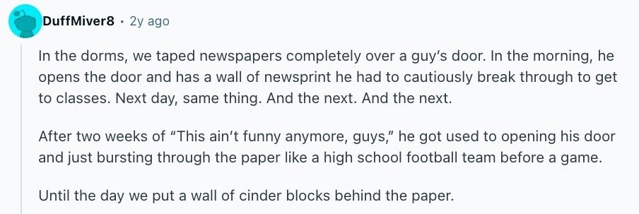 DuffMiver8 . 2y ago In the dorms, we taped newspapers completely over a guy's door. In the morning, he opens the door and has a wall of newsprint he had to cautiously break through to get to classes. Next day, same thing. And the next. And the next. After two weeks of This ain't funny anymore, guys, he got used to opening his door and just bursting through the paper like a high school football team before a game. Until the day we put a wall of cinder blocks behind the paper.