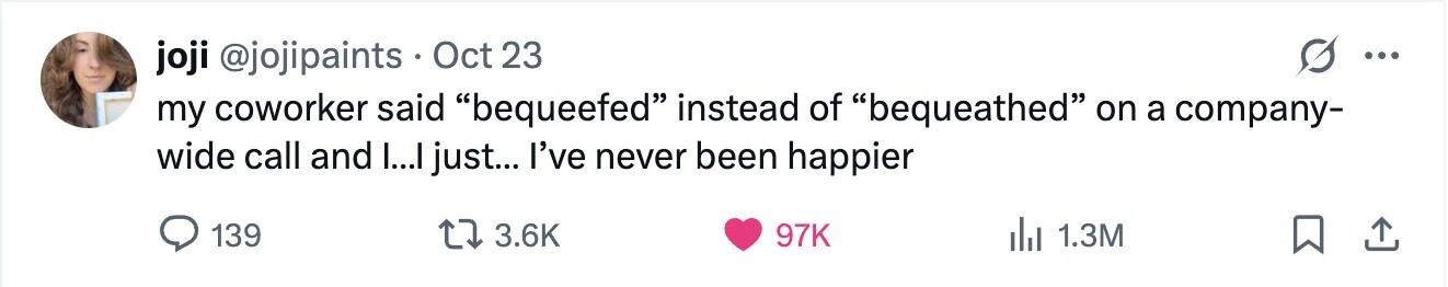 joji @jojipaints Oct 23 ... my coworker said bequeefed instead of bequeathed on a company- wide call and I...I just... I've never been happier 139 3.6K 97K 1.3M