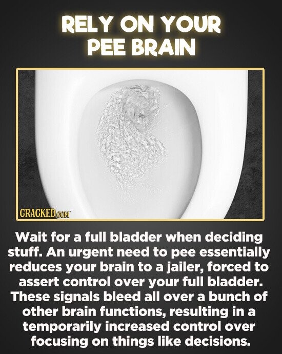 RELY ON YOUR PEE BRAIN CRACKEDe Wait for a full bladder when deciding stuff. An urgent need to pee essentially reduces your brain to a jailer, forced to assert control over your full bladder. These signals bleed all over a bunch of other brain functions, resulting in a temporarily increased