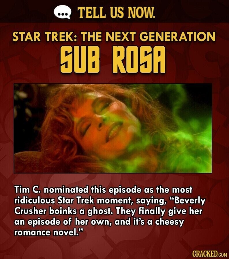 ... TELL US NOW. STAR TREK: THE NEXT GENERATION SUB ROSA Tim C. nominated this episode as the most ridiculous Star Trek moment, saying, Beverly Crusher boinks a ghost. They finally give her an episode of her own, and it's a cheesy romance novel. CRACKED.COM