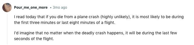 Pour_me_one_more 3mo ago I read today that if you die from a plane crash (highly unlikely), it is most likely to be during the first three minutes or last eight minutes of a flight. I'd imagine that no matter when the deadly crash happens, it will be during the last few seconds of the flight. 