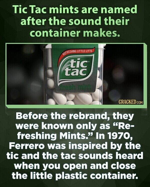 Tic Tac mints are named after the sound their container makes. REFRESHING LITTLE LIFTS tic tac fresh mint CRACKED.COM Before the rebrand, they were known only as Re- freshing Mints. In 1970, Ferrero was inspired by the tic and the tac sounds heard when you open and close the little plastic container.