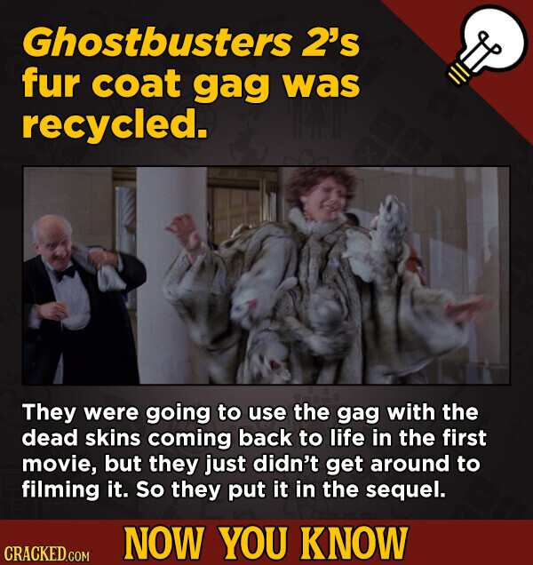 Ghostbusters 2's fur coat gag was recycled. They were going to use the gag with the dead skins coming back to life in the first movie, but they just didn't get around to filming it. So they put it in the sequel. NOW YOU KNOW CRACKED.COM
