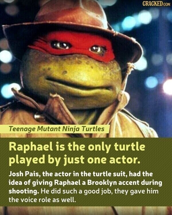 CRACKED.COM Teenage Mutant Ninja Turtles Raphael is the only turtle played by just one actor. Josh Pais, the actor in the turtle suit, had the idea of giving Raphael a Brooklyn accent during shooting. Не did such a good job, they gave him the voice role as well.