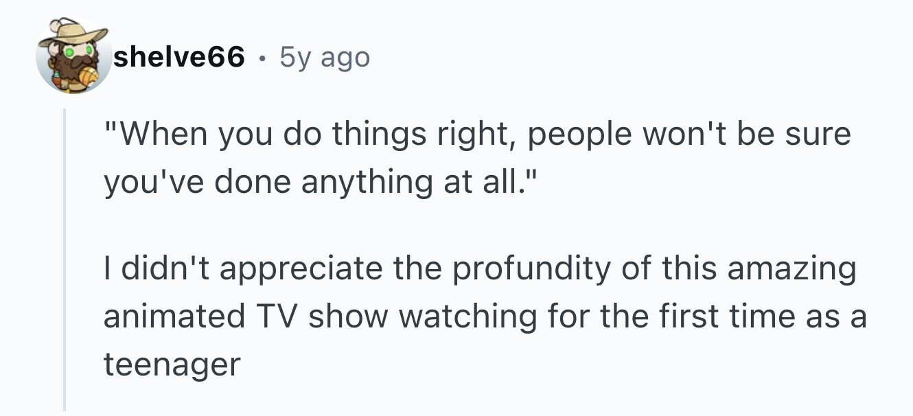 shelve66 . . 5y ago When you do things right, people won't be sure you've done anything at all. I didn't appreciate the profundity of this amazing animated TV show watching for the first time as a teenager